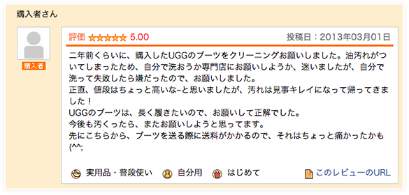 二年前くらいに、購入したUGGのブーツをクリーニングお願いしました。油汚れがついてしまったため、自分で洗おうか専門店にお願いしようか、迷いましたが、自分で洗って失敗したら嫌だったので、お願いしました。正直、値段はちょっと高いな~と思いましたが、汚れは見事キレイになって帰ってきました！UGGのブーツは、長く履きたいので、お願いして正解でした。今後も汚くったら、またお願いしようと思ってます。先にこちらから、ブーツを送る際に送料がかかるので、それはちょっと痛かったかも(^^;