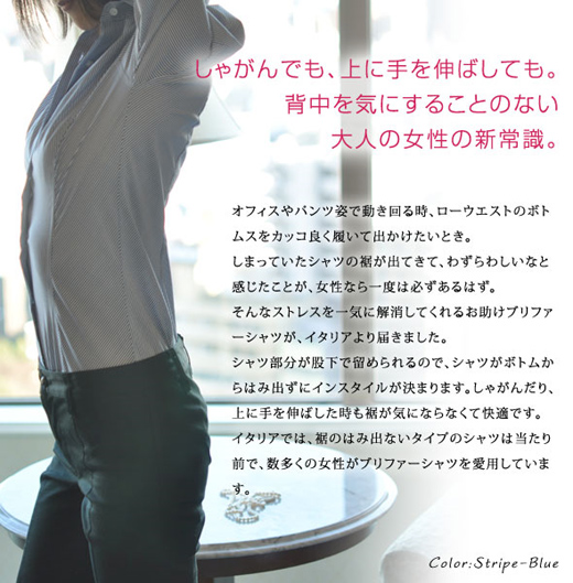 オフィスやパンツ姿で動き回る時、ローウエストのボトムスをカッコ良く履いて出かけたいとき。しまっていたシャツの裾が出てきて、わずらわしいなと感じたことが、女性なら一度は必ずあるはず。そんなストレスを一気に解消してくれるお助けボディブリファーシャツが、イタリアより届きました。シャツ部分が股下で留められるので、シャツがボトムからはみ出ずにインスタイルが決まります。しゃがんだり、上に手を伸ばした時も裾が気にならなくて快適です。イタリアでは、裾のはみ出ないタイプのシャツは当たり前で、数多くの女性がボディブリファーシャツを愛用しています。